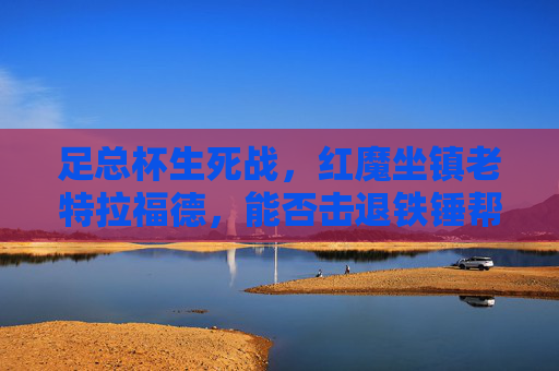 足总杯生死战,红魔坐镇老特拉福德,能否击退铁锤帮晋级?