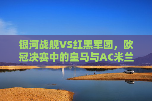 银河战舰VS红黑军团,欧冠决赛中的皇马与AC米兰,一场跨越半个世纪的荣耀对决,银河战舰与红黑军团,欧冠决赛的半世纪荣耀对决