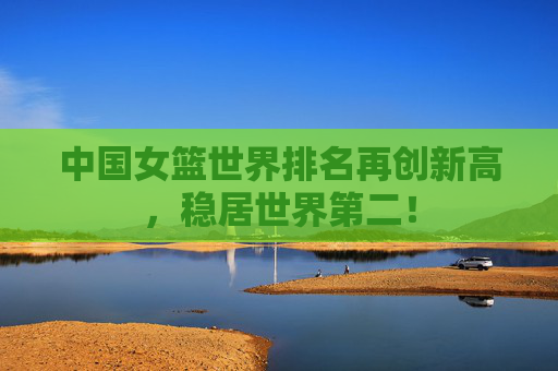 中国女篮世界排名再创新高,稳居世界第二!
