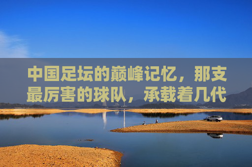 中国足坛的巅峰记忆，那支最厉害的球队，承载着几代人的热血与梦想，巅峰球队，中国几代人的热血与梦想