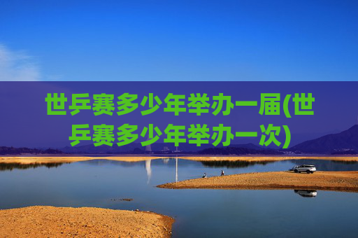 世乒赛多少年举办一届(世乒赛多少年举办一次)