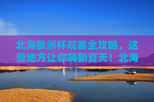 北海欧洲杯观赛全攻略，这些地方让你嗨翻夏天！北海欧洲杯观赛全攻略，嗨翻夏天，看球好去处！