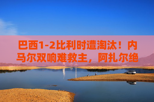 巴西1-2比利时遭淘汰！内马尔双响难救主，阿扎尔绝杀点球，巴西1-2比利时遭淘汰！内马尔双响难敌阿扎尔绝杀点球