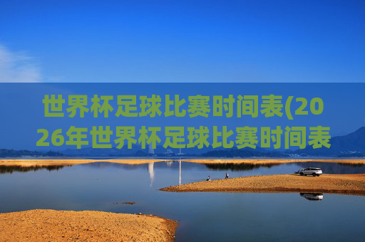 世界杯足球比赛时间表(2026年世界杯足球比赛时间表)