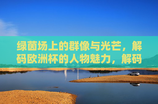 绿茵场上的群像与光芒,解码欧洲杯的人物魅力,解码欧洲杯,绿茵群像与人物光芒