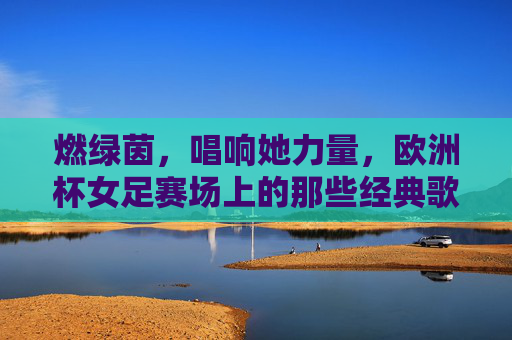 燃绿茵，唱响她力量，欧洲杯女足赛场上的那些经典歌曲，她力量燃绿茵，欧洲杯女足赛场经典歌曲唱响