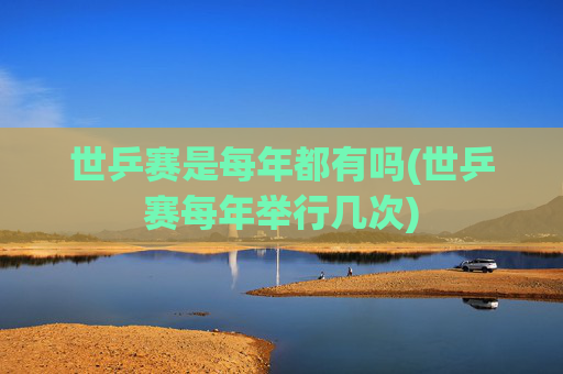 世乒赛是每年都有吗(世乒赛每年举行几次)