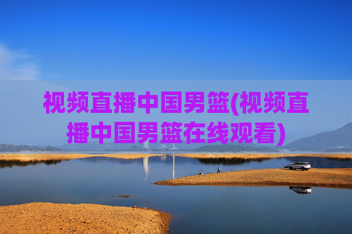 视频直播中国男篮(视频直播中国男篮在线观看)