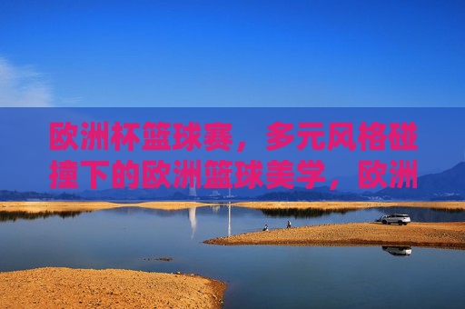 欧洲杯篮球赛,多元风格碰撞下的欧洲篮球美学,欧洲杯篮球赛,多元风格碰撞下的篮球美学