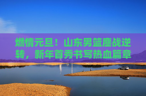 燃情元旦！山东男篮鏖战逆转，新年首秀书写热血篇章，元旦逆转！山东男篮新年首秀热血篇章