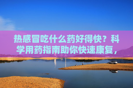 热感冒吃什么药好得快?科学用药指南助你快速康复,热感冒科学用药指南,快速康复选药攻略