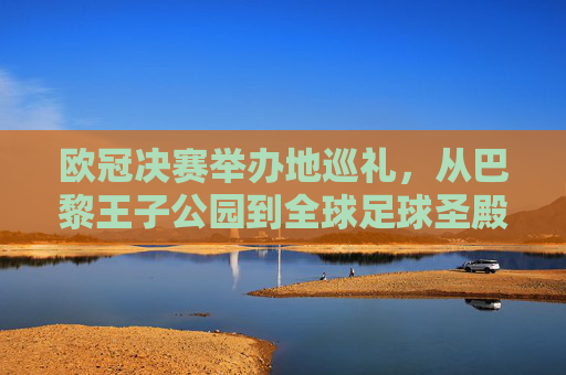 欧冠决赛举办地巡礼，从巴黎王子公园到全球足球圣殿的荣耀足迹，欧冠决赛举办地巡礼，荣耀足迹从王子公园到全球圣殿