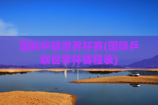 国际乒联世界杯赛(国际乒联世界杯赛程表)