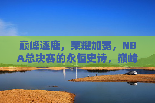 巅峰逐鹿，荣耀加冕，NBA总决赛的永恒史诗，巅峰逐鹿，荣耀加冕，NBA总决赛永恒史诗