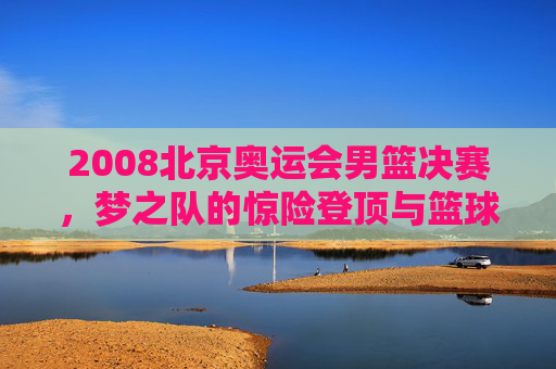 2008北京奥运会男篮决赛，梦之队的惊险登顶与篮球世界的巅峰对决，2008北京奥运会男篮决赛，梦之队惊险登顶，巅峰对决