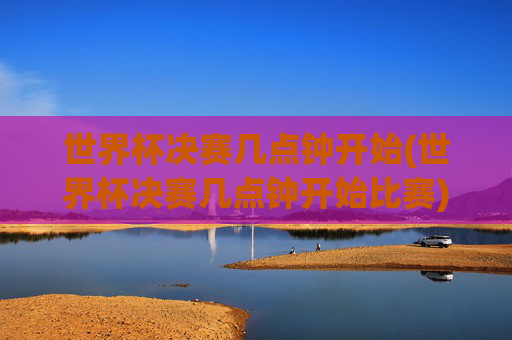 世界杯决赛几点钟开始(世界杯决赛几点钟开始比赛)