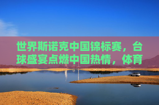 世界斯诺克中国锦标赛,台球盛宴点燃中国热情,体育精神闪耀东方