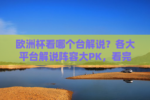 欧洲杯看哪个台解说?各大平台解说阵容大PK,看完这篇不纠结,欧洲杯解说平台阵容大PK,看完这篇不纠结