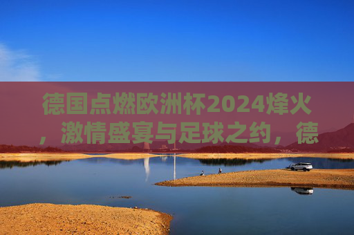 德国点燃欧洲杯2024烽火，激情盛宴与足球之约，德国点燃欧洲杯2024烽火，激情盛宴足球之约