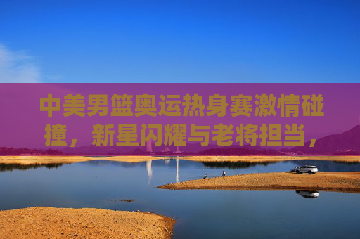 中美男篮奥运热身赛激情碰撞,新星闪耀与老将担当,共筑奥运前哨战,中美男篮奥运热身赛,新星闪耀老将担当,激情碰撞前哨战