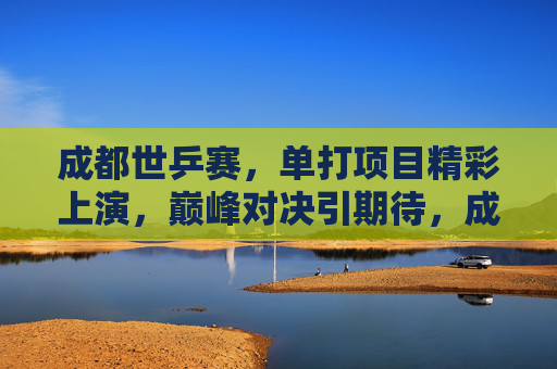 成都世乒赛，单打项目精彩上演，巅峰对决引期待，成都世乒赛单打巅峰对决引期待