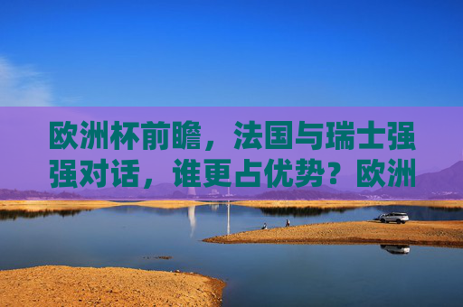 欧洲杯前瞻，法国与瑞士强强对话，谁更占优势？欧洲杯前瞻，法国与瑞士强强对话，谁更占优势？