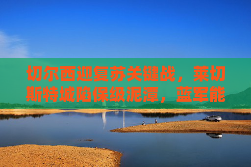切尔西迎复苏关键战,莱切斯特城陷保级泥潭,蓝军能否客场全取三分?切尔西复苏关键战,客场挑战莱斯特能否全取三分?