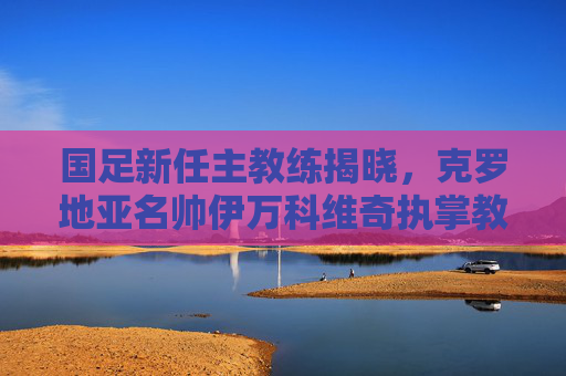 国足新任主教练揭晓，克罗地亚名帅伊万科维奇执掌教鞭，开启重建之路，克罗地亚名帅伊万科维奇出任国足主教练开启重建