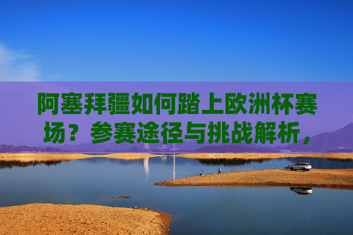阿塞拜疆如何踏上欧洲杯赛场?参赛途径与挑战解析,阿塞拜疆欧洲杯参赛途径与挑战解析