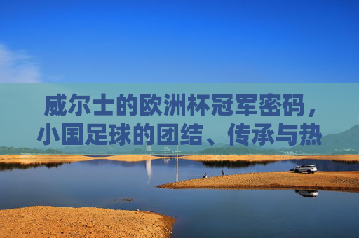 威尔士的欧洲杯冠军密码,小国足球的团结、传承与热血,威尔士的冠军密码,小国足球的团结、传承与热血
