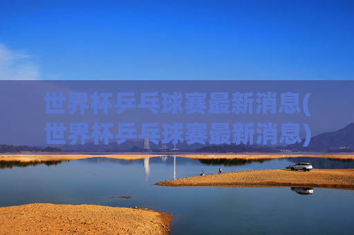 世界杯乒乓球赛最新消息(世界杯乒乓球赛最新消息)
