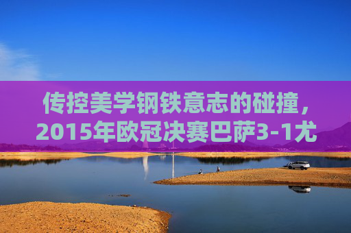 传控美学钢铁意志的碰撞,2015年欧冠决赛巴萨3-1尤文,传控美学钢铁意志碰撞,2015欧冠决赛巴萨3-1尤文