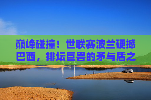 巅峰碰撞!世联赛波兰硬撼巴西,排坛巨兽的矛与盾之争,世联赛巅峰碰撞,排坛巨兽波兰巴西矛与盾之争