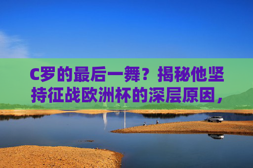 C罗的最后一舞？揭秘他坚持征战欧洲杯的深层原因，C罗的最后一舞？坚持征战欧洲杯的深层原因