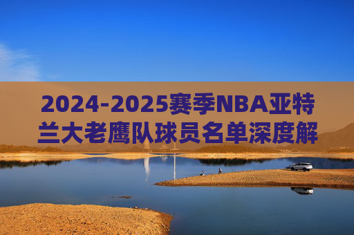 2024-2025赛季NBA亚特兰大老鹰队球员名单深度解析