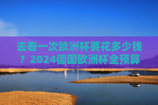 去看一次欧洲杯要花多少钱？2024德国欧洲杯全预算指南，从经济型到豪华型一文读懂，2024德国欧洲杯全预算指南，从经济型到豪华型看球花费一文读懂