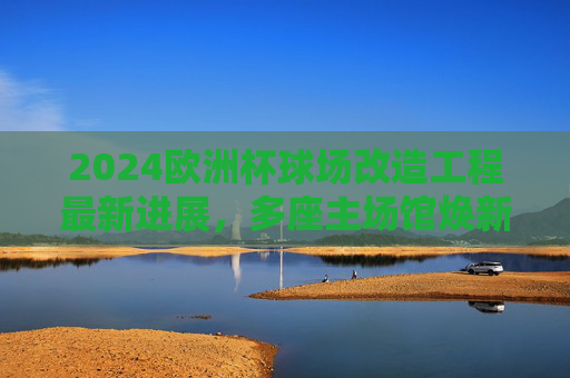 2024欧洲杯球场改造工程最新进展，多座主场馆焕新，赛事筹备进入冲刺阶段，2024欧洲杯球场改造工程最新进展，多座主场馆焕新，赛事筹备进入冲刺阶段