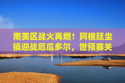 南美区战火再燃！阿根廷坐镇迎战厄瓜多尔，世预赛关键战役剑指世界杯，阿根廷坐镇迎厄瓜多尔，南美世预赛关键战剑指世界杯