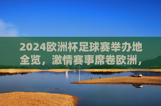 2024欧洲杯足球赛举办地全览，激情赛事席卷欧洲，2024欧洲杯举办地全览，激情席卷欧洲