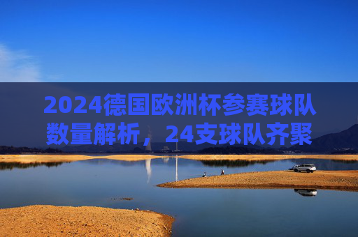 2024德国欧洲杯参赛球队数量解析，24支球队齐聚德国，共逐欧洲之巅，2024德国欧洲杯，24队共逐欧洲之巅