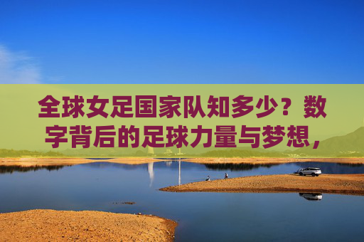 全球女足国家队知多少?数字背后的足球力量与梦想,全球女足国家队,数字背后的力量与梦想