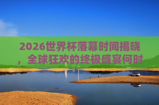 2026世界杯落幕时间揭晓，全球狂欢的终极盛宴何时画上句号？2026世界杯落幕时间揭晓