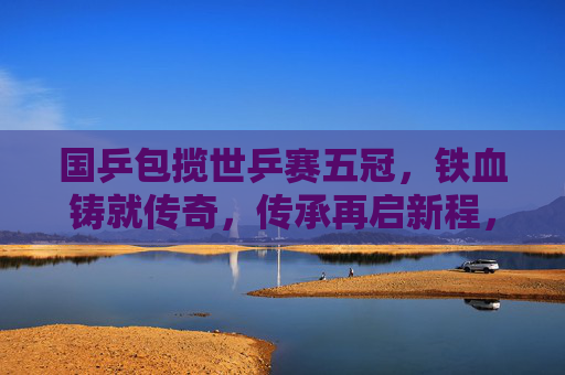 国乒包揽世乒赛五冠，铁血铸就传奇，传承再启新程，国乒五冠铸传奇 传承再启新程