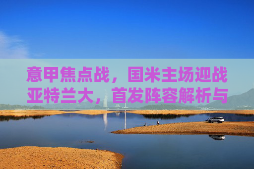 意甲焦点战,国米主场迎战亚特兰大,首发阵容解析与战术博弈,意甲焦点战,国米主场迎战亚特兰大,首发解析与战术博弈