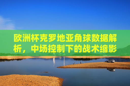 欧洲杯克罗地亚角球数据解析,中场控制下的战术缩影,欧洲杯克罗地亚角球数据,中场控制战术缩影
