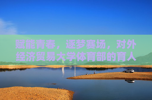 赋能青春，逐梦赛场，对外经济贸易大学体育部的育人实践与活力篇章，赋能青春逐梦赛场，对外经济贸易大学体育部的育人实践与活力篇章