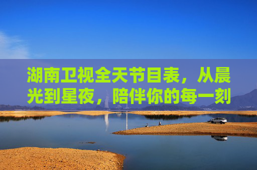 湖南卫视全天节目表,从晨光到星夜,陪伴你的每一刻精彩,湖南卫视全天陪伴,晨光星夜,每一刻精彩