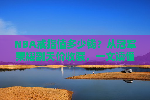 NBA戒指值多少钱？从冠军荣耀到天价收藏，一文读懂它的价值密码，NBA戒指的价值密码，从冠军荣耀到天价收藏