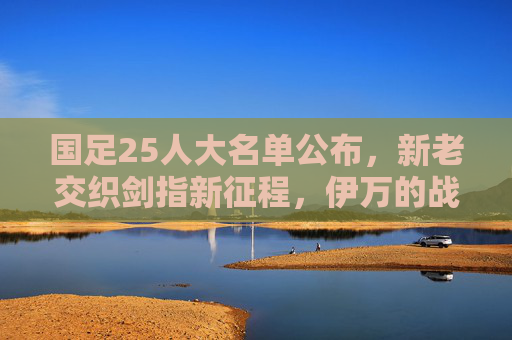 国足25人大名单公布，新老交织剑指新征程，伊万的战术拼图初显，国足25人大名单公布，新老交织剑指新征程，伊万战术拼图初显
