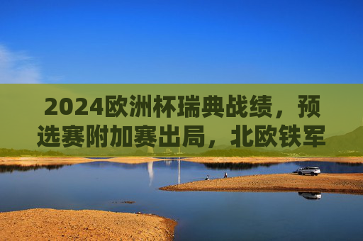 2024欧洲杯瑞典战绩,预选赛附加赛出局,北欧铁军的坚守与遗憾